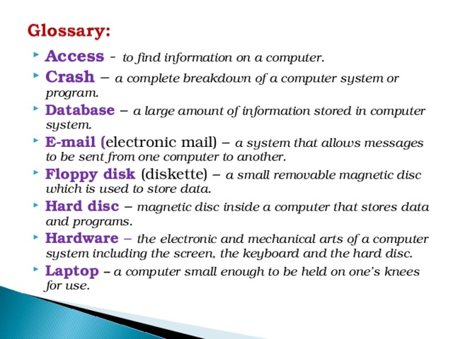 Access - to find information on a computer. Crash – a complete breakdown of a computer system or program. Database – a large amount of information stored in computer system. E-mail ( electronic mail) – a system that allows messages to be sent from one computer to another. Floppy disk (diskette) – a small removable magnetic disc which is used to store data. Hard disc – magnetic disc inside a computer that stores data and programs. Hardware – the  electronic and mechanical arts of a computer system including the screen, the keyboard and the hard disc. Laptop – a computer small enough to be held on one’s knees for use.   