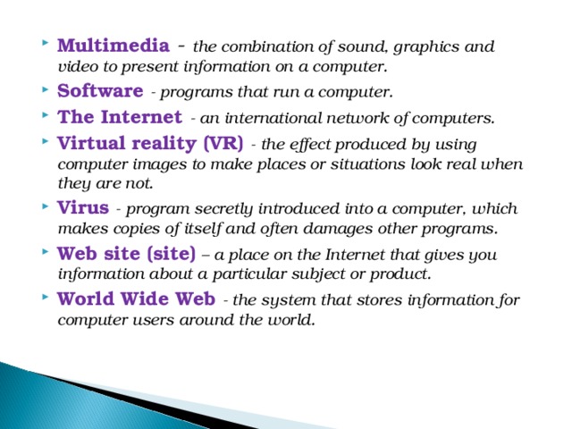 Multimedia - the combination of sound, graphics and video to present information on a computer. Software - programs that run a computer. The Internet - an international network of computers. Virtual reality (VR) - the effect produced by using computer images to make places or situations look real when they are not. Virus - program secretly introduced into a computer, which makes copies of itself and often damages other programs. Web site (site) – a place on the Internet that gives you information about a particular subject or product. World Wide Web - the system that stores information for computer users around the world. 
