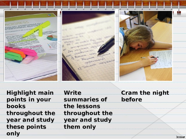 Highlight main points in your books throughout the year and study these points only Write summaries of the lessons throughout the year and study them only Cram the night before  