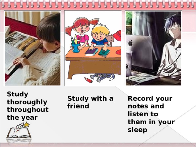 Study thoroughly throughout the year Study with a friend Record your notes and listen to them in your sleep 