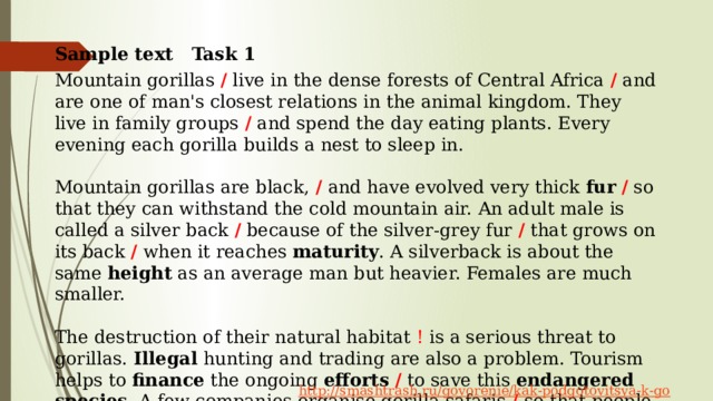Sample text Task 1 Mountain gorillas / live in the dense forests of Central Africa / and are one of man's closest relations in the animal kingdom. They live in family groups / and spend the day eating plants. Every evening each gorilla builds a nest to sleep in. Mountain gorillas are black, / and have evolved very thick fur  / so that they can withstand the cold mountain air. An adult male is called a silver back / because of the silver-grey fur / that grows on its back / when it reaches maturity . A silverback is about the same height as an average man but heavier. Females are much smaller. The destruction of their natural habitat ! is a serious threat to gorillas. Illegal hunting and trading are also a problem. Tourism helps to finance the ongoing efforts  / to save this endangered species . A few companies organise gorilla safaris / so that people can see these amazing creatures at first hand. Some of the money from these tours ! goes to wild life organisations to protect the gorillas. 