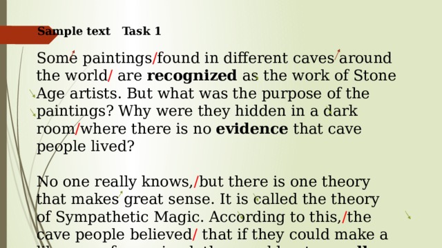 Sample text Task 1 Some paintings / found in different caves around the world / are recognized as the work of Stone Age artists. But what was the purpose of the paintings? Why were they hidden in a dark room / where there is no evidence that cave people lived? No one really knows, / but there is one theory that makes great sense. It is called the theory of Sympathetic Magic. According to this, / the cave people believed / that if they could make a likeness of an animal, they could put a spell over it. This spell would give the tribe power over the live animal. 