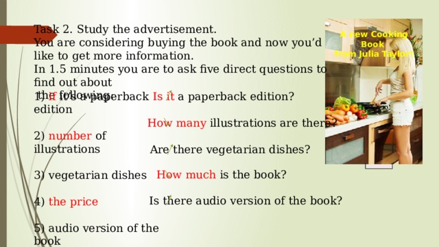 Task 2. Study the advertisement. You are considering buying the book and now you’d like to get more information. In 1.5 minutes you are to ask five direct questions to find out about  the following: A new Cooking Book from Julia Taylor! Is it a paperback edition? 1) if it’s a paperback edition 2) number of illustrations 3) vegetarian dishes 4) the price 5) audio version of the book You have 20 seconds to ask each question. How many illustrations are there? Are there vegetarian dishes? A new Cooking Book from Julia Taylor! How much is the book? Is there audio version of the book? 