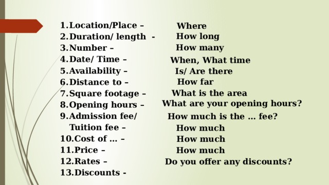Location/Place – Duration/ length - Number – Date/ Time – Availability – Distance to – Square footage – Opening hours – Admission fee/ Tuition fee – Cost of … – Price – Rates – Discounts - Where How long How many When, What time Is/ Are there How far What is the area What are your opening hours? How much is the … fee? How much How much How much Do you offer any discounts? 