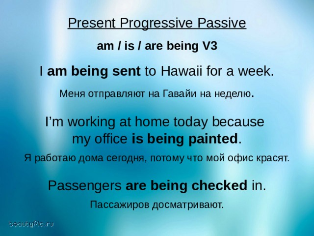 Present Progressive Passive  am / is / are being V3 I am being sent to Hawaii for a week. Меня  отправляют  на  Гавайи  на  неделю . I’m working at home today because my office is being painted . Я работаю дома сегодня, потому что мой офис красят. Passengers are being checked in. Пассажиров досматривают. 