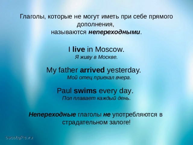 Глаголы, которые не могут иметь при себе прямого дополнения, называются непереходными . I live in Moscow . Я живу в Москве. My father arrived yesterday.   Мой  отец  приехал  вчера . Paul swims every day .  Пол плавает каждый день . Непереходные глаголы не употребляются в страдательном залоге! 