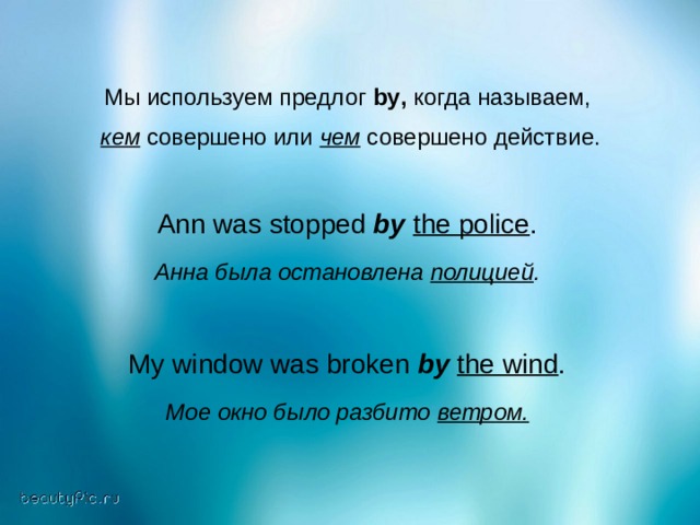 Мы используем предлог by , когда называем,  кем совершено или чем  совершено действие. Ann was stopped by  the police . Анна была остановлена полицией .  My window was broken by  the wind .  Мое окно было разбито ветром. 