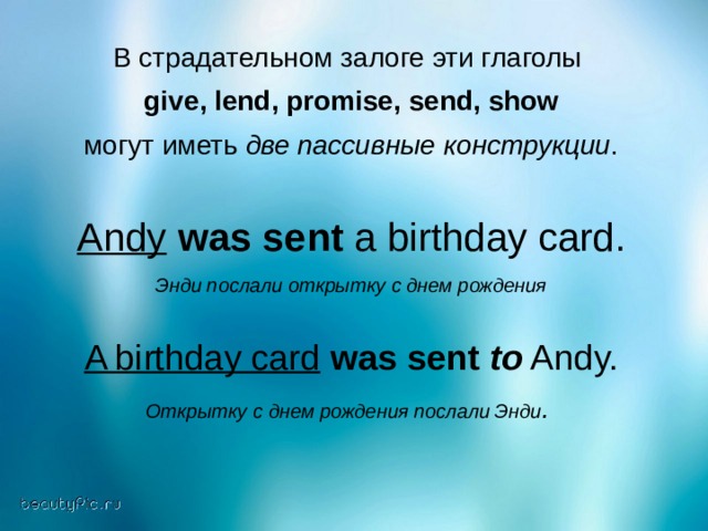 В страдательном залоге эти глаголы give , lend , promise , send , show  могут иметь две пассивные конструкции . Andy  was sent a birthday card. Энди послали открытку с днем рождения A birthday card  was sent  to Andy. Открытку с днем рождения послали Энди .  