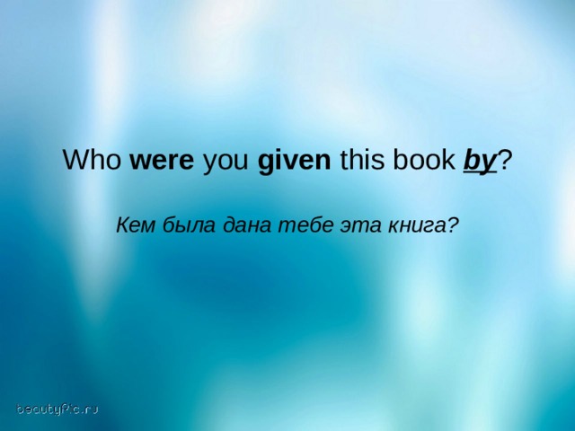 Who were you given this book by ? Кем была дана тебе эта книга?  