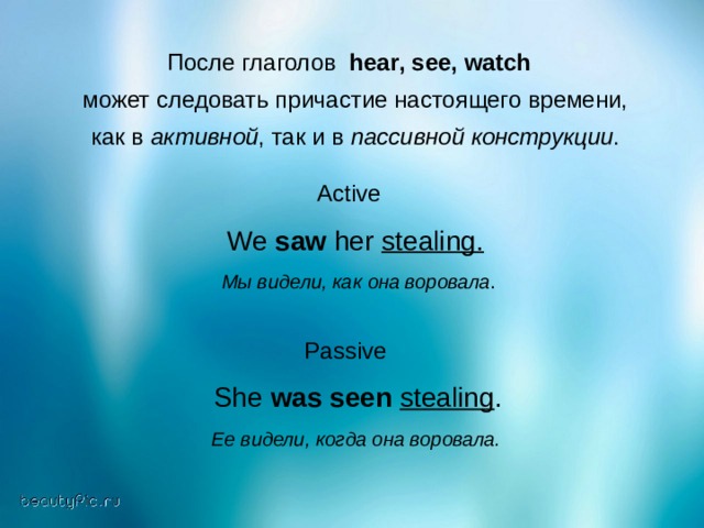После глаголов hear , see , watch   может следовать причастие настоящего времени,  как в активной , так и в пассивной конструкции . Active  We saw her stealing.   Мы видели, как она воровала . Passive  She was seen  stealing .  Ее видели, когда она воровала.  