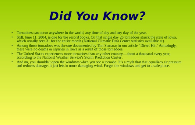 Did You Know? Tornadoes can occur anywhere in the world, any time of day and any day of the year. Still, June 11, 2004, is one for the record books. On that single day 25 tornadoes struck the state of Iowa, which usually sees 31 for the entire month (National Climatic Data Center statistics available at ). Among those tornadoes was the one documented by Tim Samaras in our article 