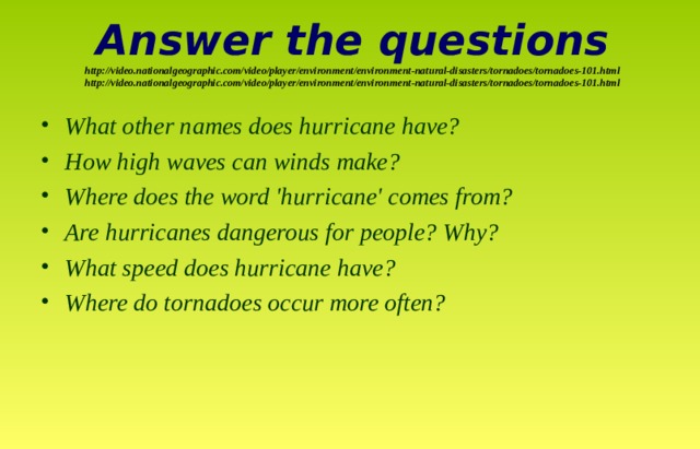 Answer the questions  http://video.nationalgeographic.com/video/player/environment/environment-natural-disasters/tornadoes/tornadoes-101.html  http://video.nationalgeographic.com/video/player/environment/environment-natural-disasters/tornadoes/tornadoes-101.html   What other names does hurricane have? How high waves can winds make? Where does the word 'hurricane' comes from? Are hurricanes dangerous for people? Why? What speed does hurricane have? Where do tornadoes occur more often?  