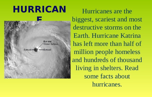 HURRICANE Hurricanes are the biggest, scariest and most destructive storms on the Earth. Hurricane Katrina has left more than half of million people homeless and hundreds of thousand living in shelters. Read some facts about hurricanes. 
