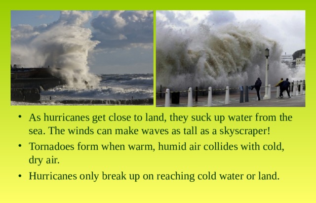 As hurricanes get close to land, they suck up water from the sea. The winds can make waves as tall as a skyscraper! Tornadoes form when warm, humid air collides with cold, dry air. •  Hurricanes only break up on reaching cold water or land.  
