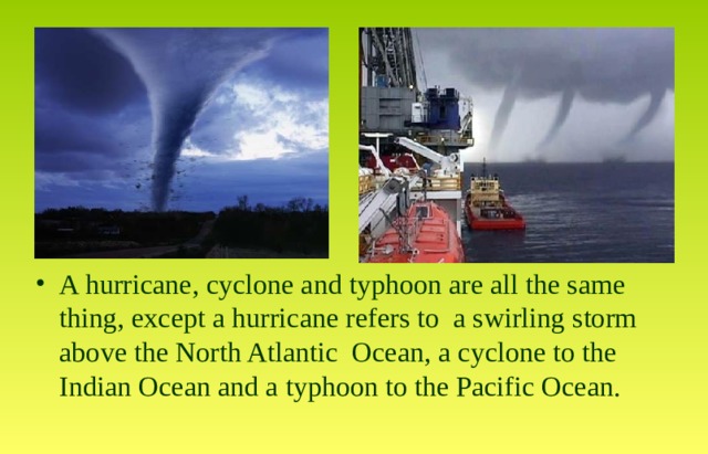 A hurricane, cyclone and typhoon are all the same thing, except a hurricane refers to a swirling storm above the North Atlantic Ocean, a cyclone to the Indian Ocean and a typhoon to the Pacific Ocean. 