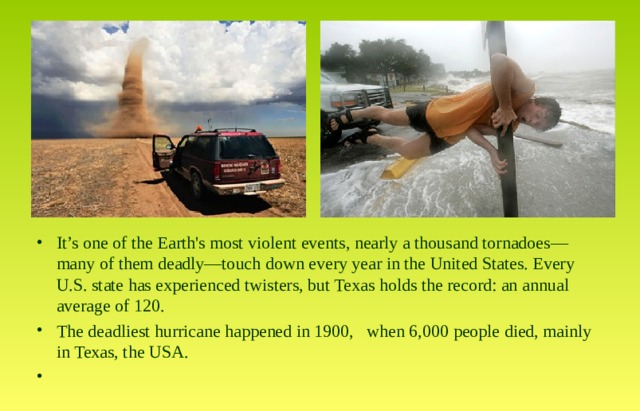 It’s one of the Earth's most violent events, nearly a thousand tornadoes—many of them deadly—touch down every year in the United States. Every U.S. state has experienced twisters, but Texas holds the record: an annual average of 120. The deadliest hurricane happened in 1900, when 6,000 people died, mainly in Texas, the USA. 