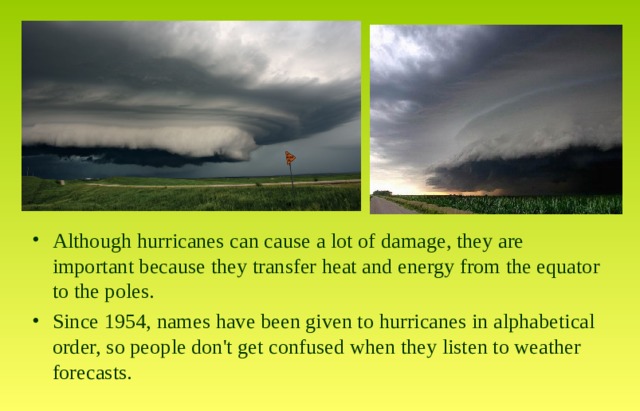 Although hurricanes can cause a lot of damage, they are important because they transfer heat and energy from the equator to the poles. Since 1954, names have been given to hurricanes in alphabetical order, so people don't get confused when they listen to weather forecasts. 