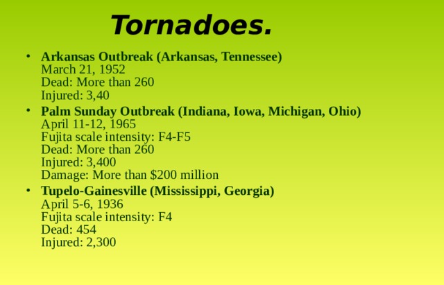 Tornadoes . Arkansas Outbreak (Arkansas, Tennessee)  March 21, 1952  Dead: More than 260  Injured: 3,40  Palm Sunday Outbreak (Indiana, Iowa, Michigan, Ohio)  April 11-12, 1965  Fujita scale intensity: F4-F5  Dead: More than 260  Injured: 3,400  Damage: More than $200 million Tupelo-Gainesville (Mississippi, Georgia)  April 5-6, 1936  Fujita scale intensity: F4  Dead: 454  Injured: 2,300 