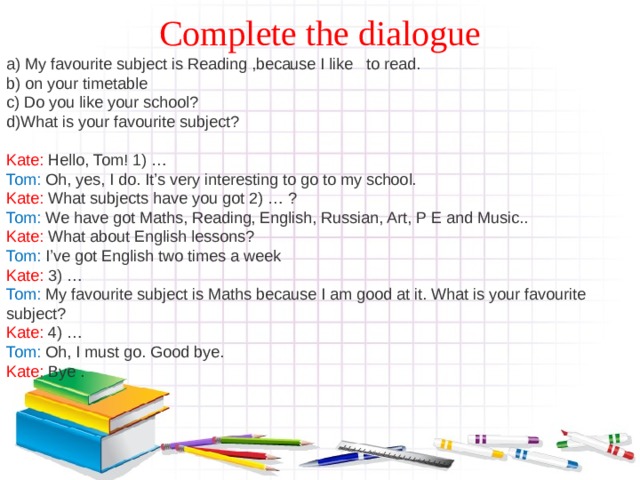 Complete the dialogue a) My favourite subject is Reading ,because I like to read. b) on your timetable c) Do you like your school? d)What is your favourite subject? Kate: Hello, Tom! 1) … Tom: Oh, yes, I do. It’s very interesting to go to my school. Kate: What subjects have you got 2) … ? Tom: We have got Maths, Reading, English, Russian, Art, P E and Music.. Kate: What about English lessons? Tom: I’ve got English two times a week Kate: 3) … Tom: My favourite subject is Maths because I am good at it.  What is your favourite subject? Kate: 4) … Tom: Oh, I must go. Good bye . Kate :  Bye . 