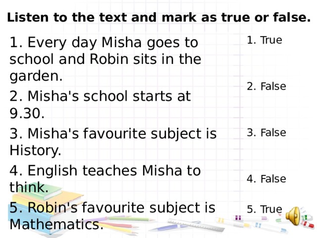 Listen to the text and mark as true or false.   1. Every day Misha goes to school and Robin sits in the garden. 2. Misha's school starts at 9.30. 3. Misha's favourite subject is History. 4. English teaches Misha to think. 5. Robin's favourite subject is Mathematics. 1. True 2. False 3. False 4. False 5. True 