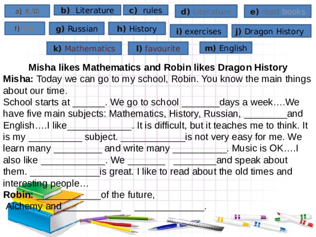 d) Literature e) read  books b) Literature c) rules g) Russian h) History i) exercises j) Dragon  History k) Mathematics l) favourite m) English Misha likes Mathematics and Robin likes Dragon History Misha: Today we can go to my school, Robin. You know the main things about our time. School starts at _____ _ . We go to school _______days a week….We have five main subjects: Mathematics, History, Russian, ______ __ and English….I like__________ __ . It is difficult, but it teaches me to think. It is my  __________  subject. ____________is not very easy for me. We learn many _________ and write many ________ __ . Music is OK….I also like _________ ___ . We ____ ___ ________and speak about them. ______ _______ is great. I like to read about the old times and interesting people… Robin: ________ ____ of the future,  Alchemy and_______ ____ _______ _____ _. 