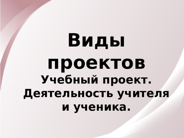 Виды проектов Учебный проект. Деятельность учителя и ученика. 