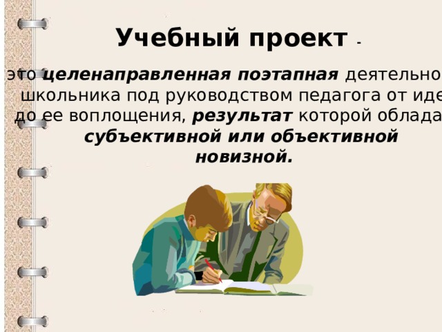 Учебный проект - это целенаправленная поэтапная деятельность школьника под руководством педагога от идеи до ее воплощения, результат которой обладает субъективной или объективной  новизной. 