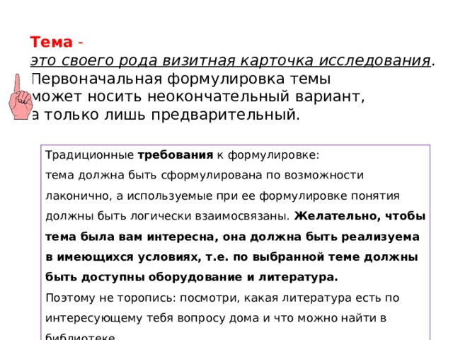 Тема  - это своего рода визитная карточка исследования . Первоначальная формулировка темы может носить неокончательный вариант, а только лишь предварительный.  Традиционные  требования  к формулировке: тема должна быть сформулирована по возможности лаконично, а используемые при ее формулировке понятия должны быть логически взаимосвязаны. Желательно, чтобы тема была вам интересна, она должна быть реализуема в имеющихся условиях, т.е. по выбранной теме должны быть доступны оборудование и литература.  Поэтому не торопись: посмотри, какая литература есть по интересующему тебя вопросу дома и что можно найти в библиотеке. 