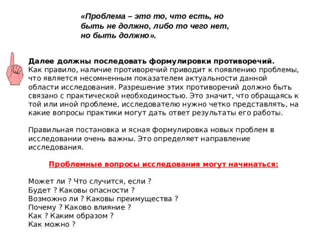 «Проблема – это то, что есть, но быть не должно, либо то чего нет, но быть должно».   Далее должны последовать формулировки противоречий. Как правило, наличие противоречий приводит к появлению проблемы, что является несомненным показателем актуальности данной области исследования. Разрешение этих противоречий должно быть связано с практической необходимостью. Это значит, что обращаясь к той или иной проблеме, исследователю нужно четко представлять, на какие вопросы практики могут дать ответ результаты его работы. Правильная постановка и ясная формулировка новых проблем в исследовании очень важны. Это определяет направление исследования. Проблемные вопросы исследования могут начинаться: Может ли ? Что случится, если ? Будет ? Каковы опасности ? Возможно ли ? Каковы преимущества ? Почему ? Каково влияние ? Как ? Каким образом ? Как можно ? 