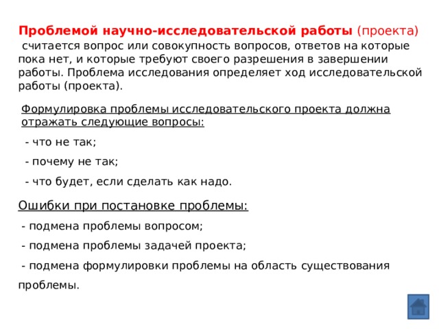 Проблемой научно-исследовательской работы  (проекта)  считается вопрос или совокупность вопросов, ответов на которые пока нет, и которые требуют своего разрешения в завершении работы. Проблема исследования определяет ход исследовательской работы (проекта). Формулировка проблемы исследовательского проекта должна отражать следующие вопросы:  - что не так;  - почему не так;  - что будет, если сделать как надо. Ошибки при постановке проблемы:  - подмена проблемы вопросом;  - подмена проблемы задачей проекта;  - подмена формулировки проблемы на область существования проблемы. 