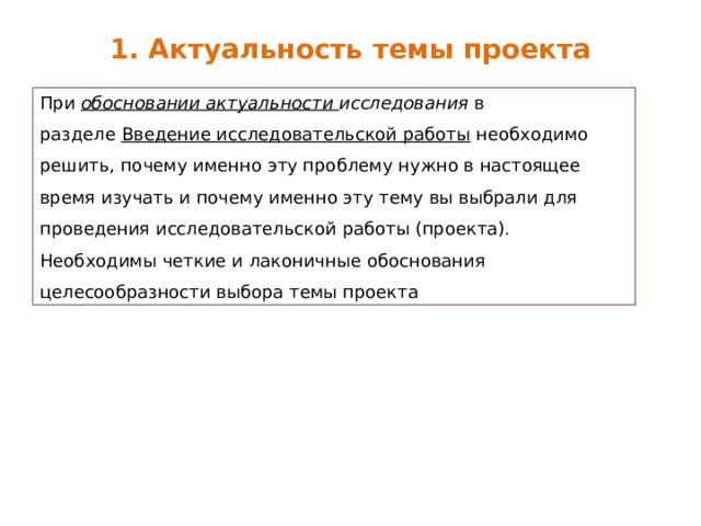 1. Актуальность темы проекта При  обосновании актуальности исследования  в разделе  Введение исследовательской работы  необходимо решить, почему именно эту проблему нужно в настоящее время изучать и почему именно эту тему вы выбрали для проведения исследовательской работы (проекта). Необходимы четкие и лаконичные обоснования целесообразности выбора темы проекта 