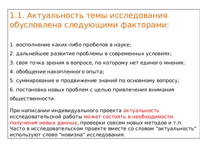 1.1. Актуальность темы исследования обусловлена следующими факторами: 1. восполнение каких-либо пробелов в науке; 2. дальнейшее развитие проблемы в современных условиях; 3. своя точка зрения в вопросе, по которому нет единого мнения; 4. обобщение накопленного опыта; 5. суммирование и продвижение знаний по основному вопросу; 6. постановка новых проблем с целью привлечения внимания общественности. При написании индивидуального проекта актуальность исследовательской работы может состоять в необходимости получения новых данных , проверки совсем новых методов и т.п. Часто в исследовательском проекте вместе со словом 