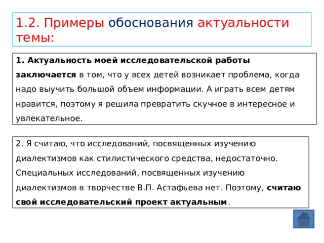 1.2. Примеры обоснования актуальности темы: 1. Актуальность моей исследовательской работы заключается  в том, что у всех детей возникает проблема, когда надо выучить большой объем информации. А играть всем детям нравится, поэтому я решила превратить скучное в интересное и увлекательное. 2. Я считаю, что исследований, посвященных изучению диалектизмов как стилистического средства, недостаточно. Специальных исследований, посвященных изучению диалектизмов в творчестве В.П. Астафьева нет. Поэтому,  считаю свой исследовательский проект актуальным . 