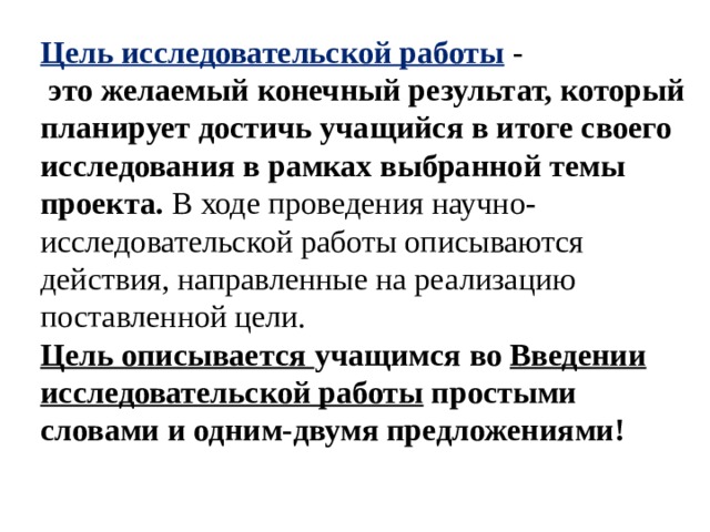 Цель исследовательской работы  -  это желаемый конечный результат, который планирует достичь учащийся в итоге своего исследования в рамках выбранной темы проекта. В ходе проведения научно-исследовательской работы описываются действия, направленные на реализацию поставленной цели. Цель описывается учащимся во  Введении исследовательской работы  простыми словами и одним-двумя предложениями! 