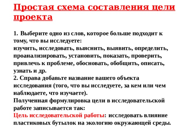 Простая схема составления цели проекта  1.   Выберите одно из слов, которое больше подходит к тому, что вы исследуете:  изучить, исследовать, выяснить, выявить, определить, проанализировать, установить, показать, проверить, привлечь к проблеме, обосновать, обобщить, описать, узнать и др. 2. Справа добавьте название вашего объекта исследования (того, что вы исследуете, за кем или чем наблюдаете, что изучаете). Полученная формулировка цели в исследовательской работе записывается так: Цель исследовательской работы :   исследовать влияние пластиковых бутылок на экологию окружающей среды. 