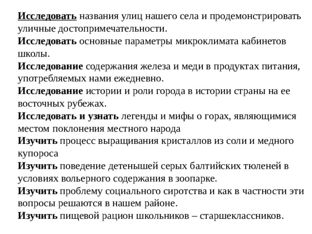 Исследовать  названия улиц нашего села и продемонстрировать уличные достопримечательности. Исследовать основные параметры микроклимата кабинетов школы. Исследование содержания железа и меди в продуктах питания, употребляемых нами ежедневно. Исследование истории и роли города в истории страны на ее восточных рубежах. Исследовать и узнать легенды и мифы о горах, являющимися местом поклонения местного народа Изучить  процесс выращивания кристаллов из соли и медного купороса Изучить поведение детенышей серых балтийских тюленей в условиях вольерного содержания в зоопарке. Изучить проблему социального сиротства и как в частности эти вопросы решаются в нашем районе. Изучить пищевой рацион школьников – старшеклассников. 