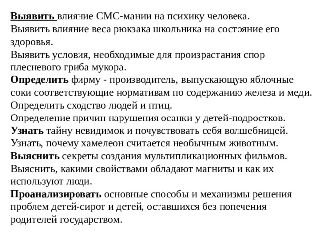 Выявить   влияние СМС-мании на психику человека. Выявить влияние веса рюкзака школьника на состояние его здоровья. Выявить условия, необходимые для произрастания спор плесневого гриба мукора. Определить  фирму - производитель, выпускающую яблочные соки соответствующие нормативам по содержанию железа и меди. Определить сходство людей и птиц. Определение причин нарушения осанки у детей-подростков. Узнать  тайну невидимок и почувствовать себя волшебницей. Узнать, почему хамелеон считается необычным животным. Выяснить  секреты создания мультипликационных фильмов. Выяснить, какими свойствами обладают магниты и как их используют люди. Проанализировать  основные способы и механизмы решения проблем детей-сирот и детей, оставшихся без попечения родителей государством. 