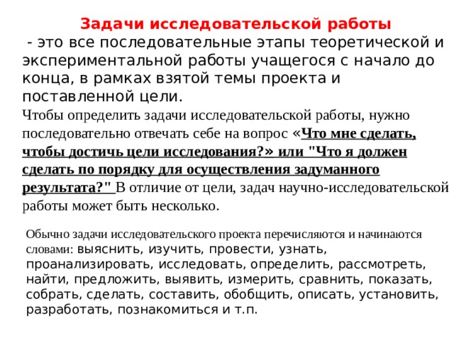 Задачи исследовательской работы   - это все последовательные этапы теоретической и экспериментальной работы учащегося с начало до конца, в рамках взятой темы проекта и поставленной цели. Чтобы определить задачи исследовательской работы, нужно последовательно отвечать себе на вопрос « Что мне сделать, чтобы достичь цели исследования? » или 
