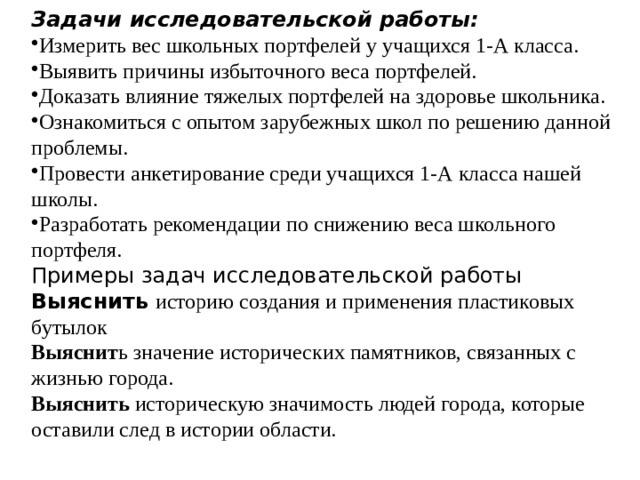 Задачи исследовательской работы: Измерить вес школьных портфелей у учащихся 1-А класса. Выявить причины избыточного веса портфелей. Доказать влияние тяжелых портфелей на здоровье школьника. Ознакомиться с опытом зарубежных школ по решению данной проблемы. Провести анкетирование среди учащихся 1-А класса нашей школы. Разработать рекомендации по снижению веса школьного портфеля. Примеры задач исследовательской работы Выяснить   историю создания и применения пластиковых бутылок  Выяснит ь значение исторических памятников, связанных с жизнью города.  Выяснить историческую значимость людей города, которые оставили след в истории области. 