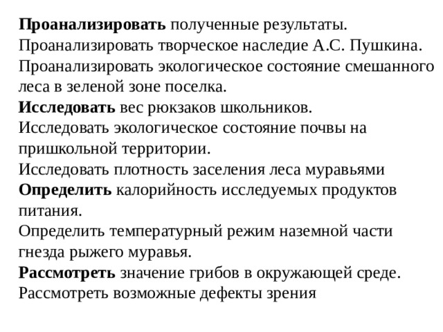 Проанализировать  полученные результаты.  Проанализировать творческое наследие А.С. Пушкина.  Проанализировать экологическое состояние смешанного леса в зеленой зоне поселка.  Исследовать  вес рюкзаков школьников.  Исследовать экологическое состояние почвы на пришкольной территории.  Исследовать плотность заселения леса муравьями  Определить  калорийность исследуемых продуктов питания.  Определить температурный режим наземной части гнезда рыжего муравья.  Рассмотреть  значение грибов в окружающей среде.  Рассмотреть возможные дефекты зрения 