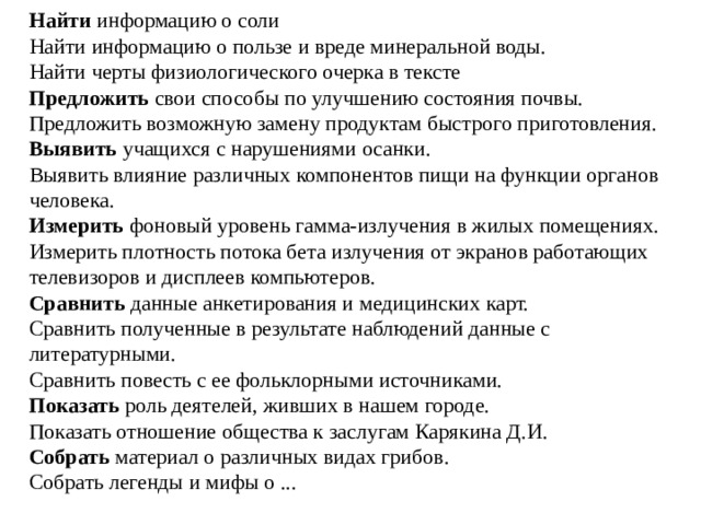 Найти  информацию о соли  Найти информацию о пользе и вреде минеральной воды.  Найти черты физиологического очерка в тексте  Предложить  свои способы по улучшению состояния почвы.  Предложить возможную замену продуктам быстрого приготовления.  Выявить  учащихся с нарушениями осанки.  Выявить влияние различных компонентов пищи на функции органов человека.  Измерить  фоновый уровень гамма-излучения в жилых помещениях.  Измерить плотность потока бета излучения от экранов работающих телевизоров и дисплеев компьютеров.  Сравнить  данные анкетирования и медицинских карт.  Сравнить полученные в результате наблюдений данные с литературными.  Сравнить повесть с ее фольклорными источниками. Показать  роль деятелей, живших в нашем городе.  Показать отношение общества к заслугам Карякина Д.И. Собрать  материал о различных видах грибов.  Собрать легенды и мифы о ...   