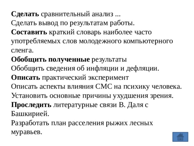 Сделать сравнительный анализ ...  Сделать вывод по результатам работы. Составить краткий словарь наиболее часто употребляемых слов молодежного компьютерного сленга.  Обобщить полученные результаты  Обобщить сведения об инфляции и дефляции. Описать практический эксперимент  Описать аспекты влияния СМС на психику человека. Установить основные причины ухудшения зрения. Проследить литературные связи В. Даля с Башкирией. Разработать план расселения рыжих лесных муравьев. 