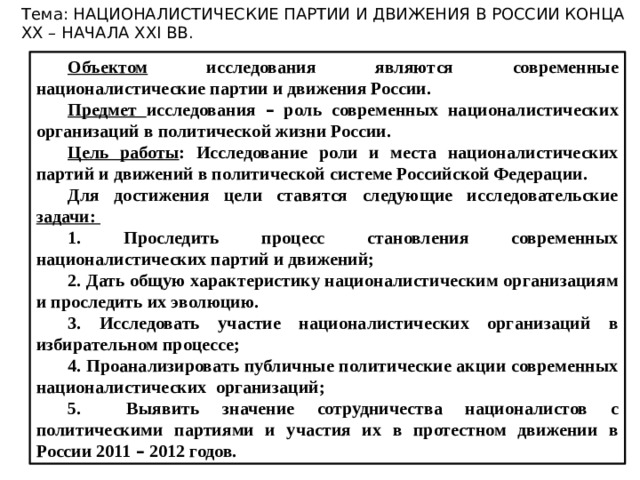 Тема: НАЦИОНАЛИСТИЧЕСКИЕ ПАРТИИ И ДВИЖЕНИЯ В РОССИИ КОНЦА XX – НАЧАЛА XXI ВВ. Объектом исследования являются современные националистические партии и движения России. Предмет исследования – роль современных националистических организаций в политической жизни России. Цель работы : Исследование роли и места националистических партий и движений в политической системе Российской Федерации. Для достижения цели ставятся следующие исследовательские задачи: 1 . Проследить процесс становления современных националистических партий и движений; 2. Дать общую характеристику националистическим организациям и проследить их эволюцию. 3. Исследовать участие националистических организаций в избирательном процессе; 4. Проанализировать публичные политические акции современных националистических организаций; 5. Выявить значение сотрудничества националистов с политическими партиями и участия их в протестном движении в России 2011 – 2012 годов. 