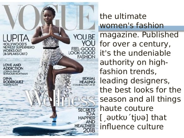 the ultimate women's fashion magazine. Published for over a century, it's the undeniable authority on high-fashion trends, leading designers, the best looks for the season and all things haute couture [ˏəυtkυˊtjυə] that influence culture 