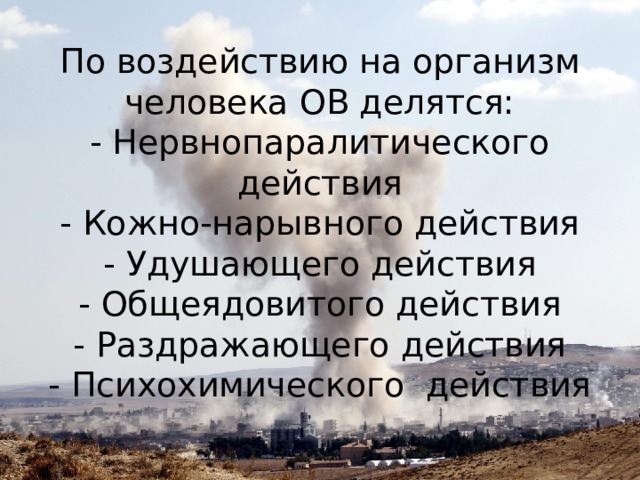 По воздействию на организм человека ОВ делятся:  - Нервнопаралитического действия  - Кожно-нарывного действия  - Удушающего действия  - Общеядовитого действия  - Раздражающего действия  - Психохимического действия   