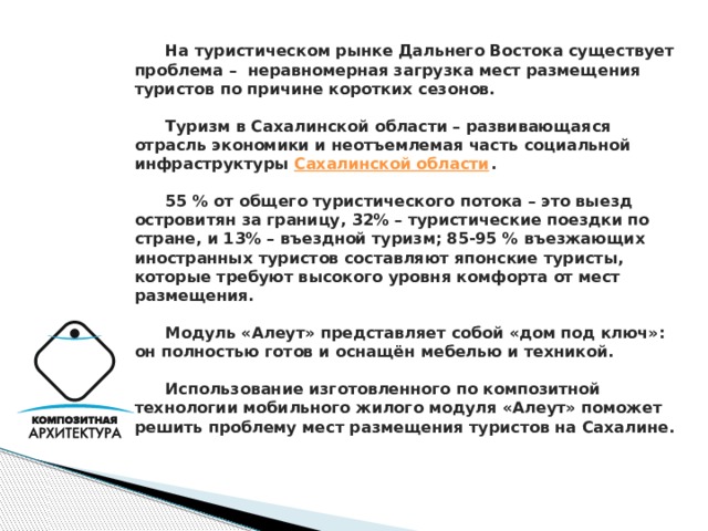  На туристическом рынке Дальнего Востока существует проблема – неравномерная загрузка мест размещения туристов по причине коротких сезонов.    Туризм в Сахалинской области – развивающаяся отрасль экономики и неотъемлемая часть социальной инфраструктуры Сахалинской области .    55 % от общего туристического потока – это выезд островитян за границу, 32% – туристические поездки по стране, и 13% – въездной туризм; 85-95 % въезжающих иностранных туристов составляют японские туристы, которые требуют высокого уровня комфорта от мест размещения.    Модуль «Алеут» представляет собой «дом под ключ»: он полностью готов и оснащён мебелью и техникой.    Использование изготовленного по композитной технологии мобильного жилого модуля «Алеут» поможет решить проблему мест размещения туристов на Сахалине.      