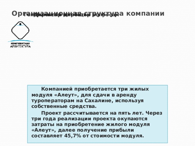 Организационная структура компании   Генеральный директор Директор по общим вопросам  Компанией приобретается три жилых модуля «Алеут», для сдачи в аренду туроператорам на Сахалине, используя собственные средства.  Проект рассчитывается на пять лет. Через три года реализации проекта окупаются затраты на приобретение жилого модуля «Алеут», далее получение прибыли составляет 45,7% от стоимости модуля. Генеральный директор Директор по общим вопросам 