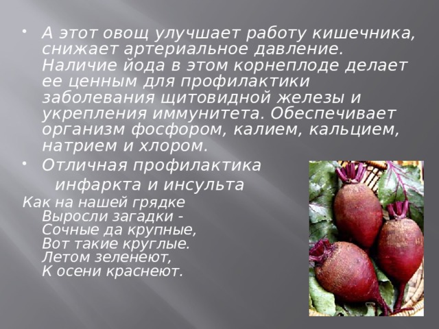 А этот овощ улучшает работу кишечника, снижает артериальное давление. Наличие йода в этом корнеплоде делает ее ценным для профилактики заболевания щитовидной железы и укрепления иммунитета. Обеспечивает организм фосфором, калием, кальцием, натрием и хлором. Отличная профилактика  инфаркта и инсульта Как на нашей грядке  Выросли загадки -  Сочные да крупные,  Вот такие круглые.  Летом зеленеют,  К осени краснеют.   