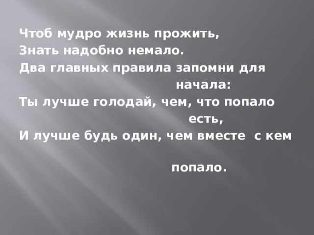 Чтоб мудро жизнь прожить, Знать надобно немало. Два главных правила запомни для  начала: Ты лучше голодай, чем, что попало  есть, И лучше будь один, чем вместе с кем  попало. 