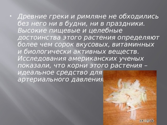 Древние греки и римляне не обходились без него ни в будни, ни в праздники. Высокие пищевые и целебные достоинства этого растения определяют более чем сорок вкусовых, витаминных и биологически активных веществ. Исследования американских ученых показали, что корни этого растения – идеальное средство для снижения артериального давления. 